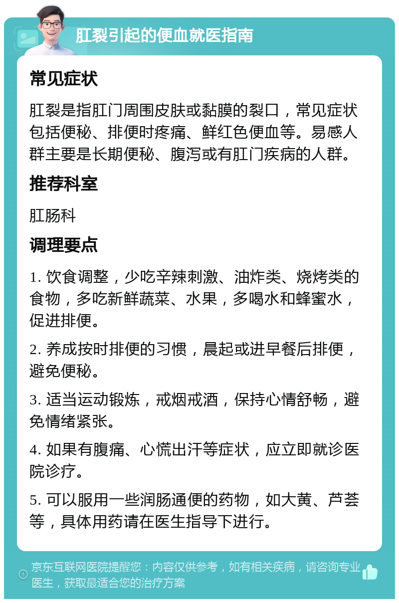 肛裂引起的便血就医指南 常见症状 肛裂是指肛门周围皮肤或黏膜的裂口，常见症状包括便秘、排便时疼痛、鲜红色便血等。易感人群主要是长期便秘、腹泻或有肛门疾病的人群。 推荐科室 肛肠科 调理要点 1. 饮食调整，少吃辛辣刺激、油炸类、烧烤类的食物，多吃新鲜蔬菜、水果，多喝水和蜂蜜水，促进排便。 2. 养成按时排便的习惯，晨起或进早餐后排便，避免便秘。 3. 适当运动锻炼，戒烟戒酒，保持心情舒畅，避免情绪紧张。 4. 如果有腹痛、心慌出汗等症状，应立即就诊医院诊疗。 5. 可以服用一些润肠通便的药物，如大黄、芦荟等，具体用药请在医生指导下进行。