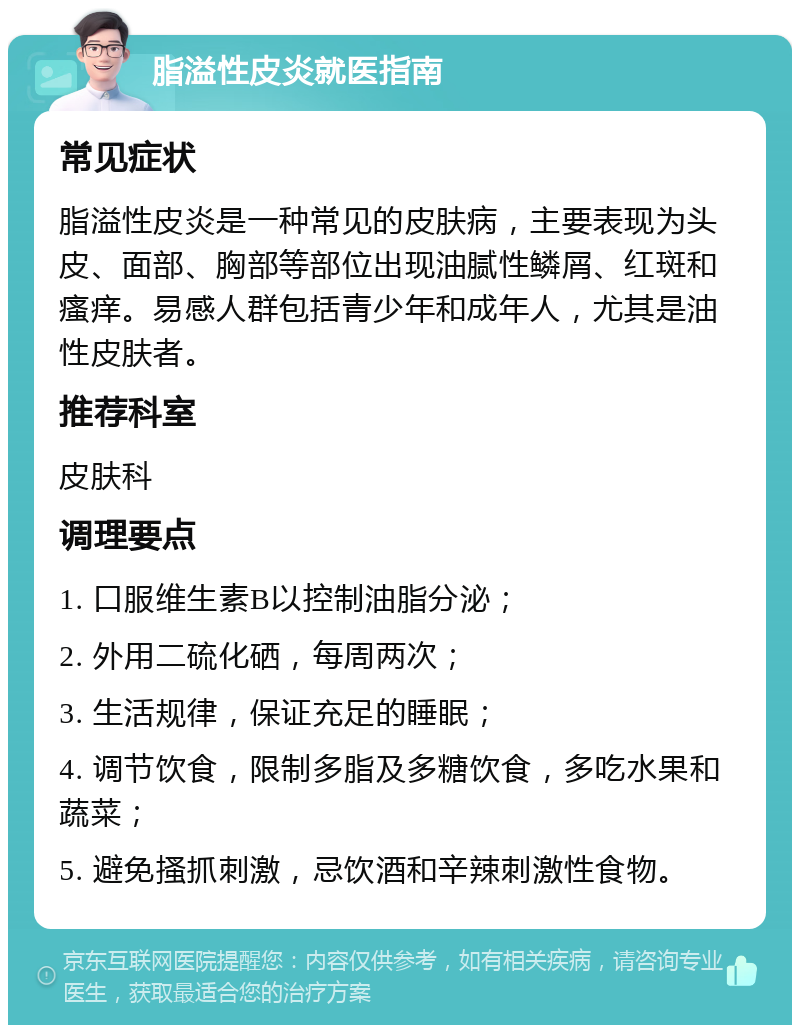 脂溢性皮炎就医指南 常见症状 脂溢性皮炎是一种常见的皮肤病，主要表现为头皮、面部、胸部等部位出现油腻性鳞屑、红斑和瘙痒。易感人群包括青少年和成年人，尤其是油性皮肤者。 推荐科室 皮肤科 调理要点 1. 口服维生素B以控制油脂分泌； 2. 外用二硫化硒，每周两次； 3. 生活规律，保证充足的睡眠； 4. 调节饮食，限制多脂及多糖饮食，多吃水果和蔬菜； 5. 避免搔抓刺激，忌饮酒和辛辣刺激性食物。