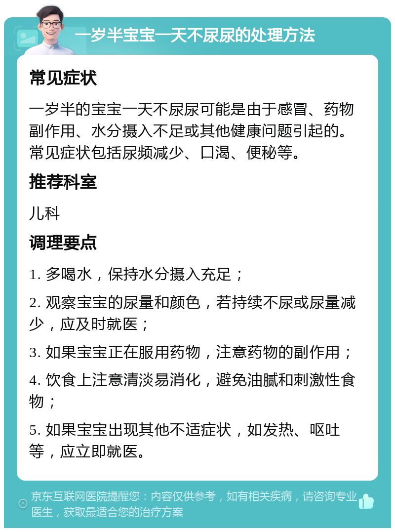 一岁半宝宝一天不尿尿的处理方法 常见症状 一岁半的宝宝一天不尿尿可能是由于感冒、药物副作用、水分摄入不足或其他健康问题引起的。常见症状包括尿频减少、口渴、便秘等。 推荐科室 儿科 调理要点 1. 多喝水，保持水分摄入充足； 2. 观察宝宝的尿量和颜色，若持续不尿或尿量减少，应及时就医； 3. 如果宝宝正在服用药物，注意药物的副作用； 4. 饮食上注意清淡易消化，避免油腻和刺激性食物； 5. 如果宝宝出现其他不适症状，如发热、呕吐等，应立即就医。