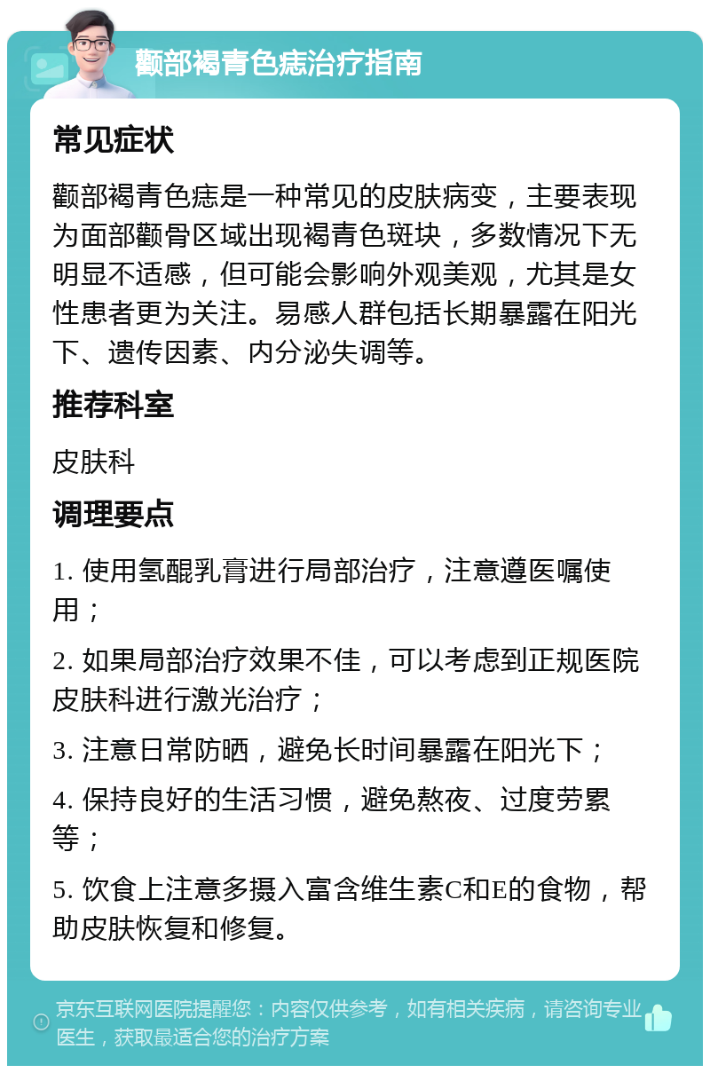 颧部褐青色痣治疗指南 常见症状 颧部褐青色痣是一种常见的皮肤病变，主要表现为面部颧骨区域出现褐青色斑块，多数情况下无明显不适感，但可能会影响外观美观，尤其是女性患者更为关注。易感人群包括长期暴露在阳光下、遗传因素、内分泌失调等。 推荐科室 皮肤科 调理要点 1. 使用氢醌乳膏进行局部治疗，注意遵医嘱使用； 2. 如果局部治疗效果不佳，可以考虑到正规医院皮肤科进行激光治疗； 3. 注意日常防晒，避免长时间暴露在阳光下； 4. 保持良好的生活习惯，避免熬夜、过度劳累等； 5. 饮食上注意多摄入富含维生素C和E的食物，帮助皮肤恢复和修复。