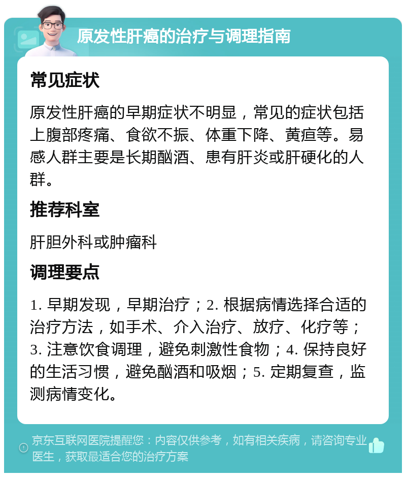 原发性肝癌的治疗与调理指南 常见症状 原发性肝癌的早期症状不明显，常见的症状包括上腹部疼痛、食欲不振、体重下降、黄疸等。易感人群主要是长期酗酒、患有肝炎或肝硬化的人群。 推荐科室 肝胆外科或肿瘤科 调理要点 1. 早期发现，早期治疗；2. 根据病情选择合适的治疗方法，如手术、介入治疗、放疗、化疗等；3. 注意饮食调理，避免刺激性食物；4. 保持良好的生活习惯，避免酗酒和吸烟；5. 定期复查，监测病情变化。