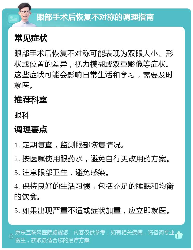 眼部手术后恢复不对称的调理指南 常见症状 眼部手术后恢复不对称可能表现为双眼大小、形状或位置的差异，视力模糊或双重影像等症状。这些症状可能会影响日常生活和学习，需要及时就医。 推荐科室 眼科 调理要点 1. 定期复查，监测眼部恢复情况。 2. 按医嘱使用眼药水，避免自行更改用药方案。 3. 注意眼部卫生，避免感染。 4. 保持良好的生活习惯，包括充足的睡眠和均衡的饮食。 5. 如果出现严重不适或症状加重，应立即就医。