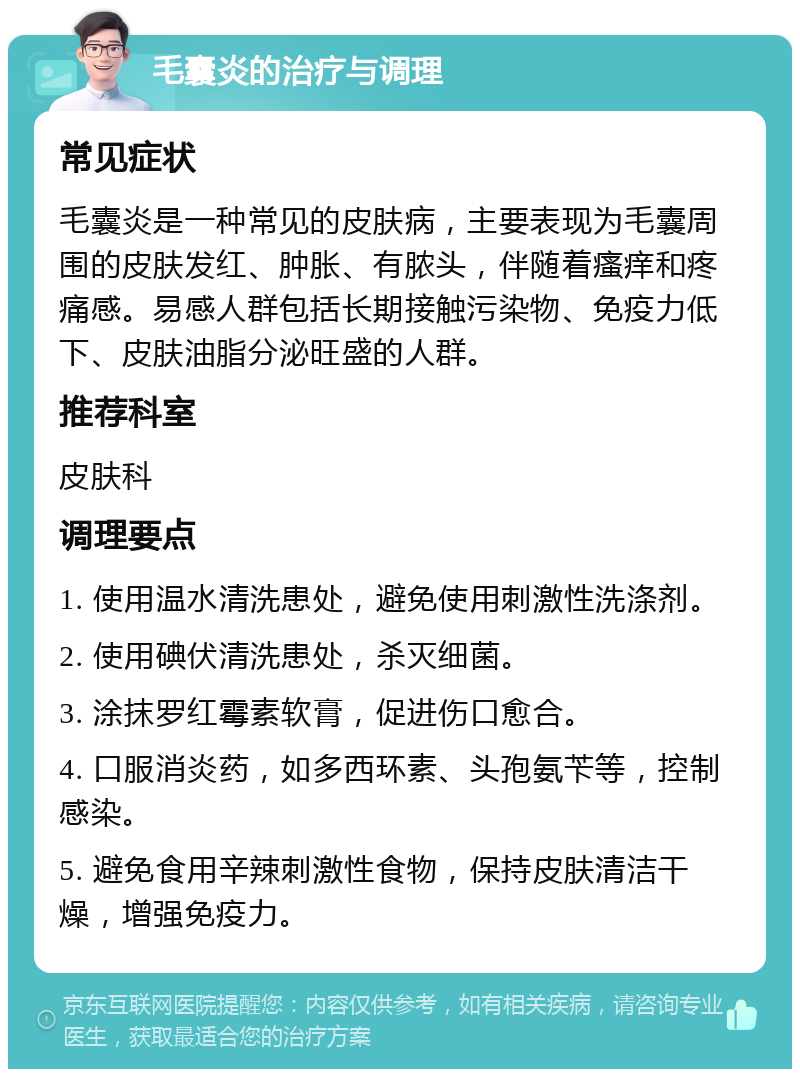 毛囊炎的治疗与调理 常见症状 毛囊炎是一种常见的皮肤病，主要表现为毛囊周围的皮肤发红、肿胀、有脓头，伴随着瘙痒和疼痛感。易感人群包括长期接触污染物、免疫力低下、皮肤油脂分泌旺盛的人群。 推荐科室 皮肤科 调理要点 1. 使用温水清洗患处，避免使用刺激性洗涤剂。 2. 使用碘伏清洗患处，杀灭细菌。 3. 涂抹罗红霉素软膏，促进伤口愈合。 4. 口服消炎药，如多西环素、头孢氨苄等，控制感染。 5. 避免食用辛辣刺激性食物，保持皮肤清洁干燥，增强免疫力。