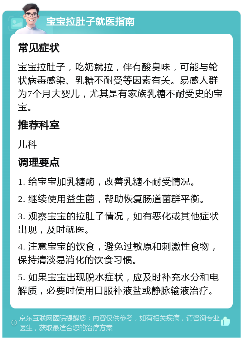 宝宝拉肚子就医指南 常见症状 宝宝拉肚子，吃奶就拉，伴有酸臭味，可能与轮状病毒感染、乳糖不耐受等因素有关。易感人群为7个月大婴儿，尤其是有家族乳糖不耐受史的宝宝。 推荐科室 儿科 调理要点 1. 给宝宝加乳糖酶，改善乳糖不耐受情况。 2. 继续使用益生菌，帮助恢复肠道菌群平衡。 3. 观察宝宝的拉肚子情况，如有恶化或其他症状出现，及时就医。 4. 注意宝宝的饮食，避免过敏原和刺激性食物，保持清淡易消化的饮食习惯。 5. 如果宝宝出现脱水症状，应及时补充水分和电解质，必要时使用口服补液盐或静脉输液治疗。