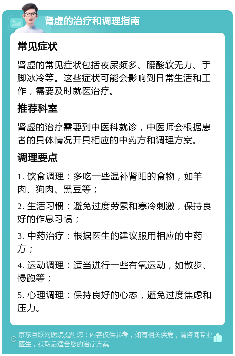 肾虚的治疗和调理指南 常见症状 肾虚的常见症状包括夜尿频多、腰酸软无力、手脚冰冷等。这些症状可能会影响到日常生活和工作，需要及时就医治疗。 推荐科室 肾虚的治疗需要到中医科就诊，中医师会根据患者的具体情况开具相应的中药方和调理方案。 调理要点 1. 饮食调理：多吃一些温补肾阳的食物，如羊肉、狗肉、黑豆等； 2. 生活习惯：避免过度劳累和寒冷刺激，保持良好的作息习惯； 3. 中药治疗：根据医生的建议服用相应的中药方； 4. 运动调理：适当进行一些有氧运动，如散步、慢跑等； 5. 心理调理：保持良好的心态，避免过度焦虑和压力。