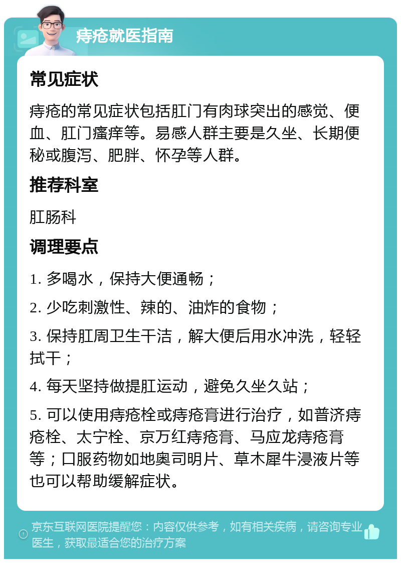 痔疮就医指南 常见症状 痔疮的常见症状包括肛门有肉球突出的感觉、便血、肛门瘙痒等。易感人群主要是久坐、长期便秘或腹泻、肥胖、怀孕等人群。 推荐科室 肛肠科 调理要点 1. 多喝水，保持大便通畅； 2. 少吃刺激性、辣的、油炸的食物； 3. 保持肛周卫生干洁，解大便后用水冲洗，轻轻拭干； 4. 每天坚持做提肛运动，避免久坐久站； 5. 可以使用痔疮栓或痔疮膏进行治疗，如普济痔疮栓、太宁栓、京万红痔疮膏、马应龙痔疮膏等；口服药物如地奥司明片、草木犀牛浸液片等也可以帮助缓解症状。