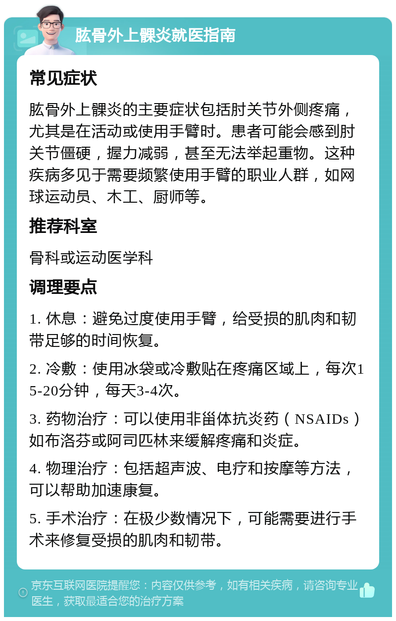 肱骨外上髁炎就医指南 常见症状 肱骨外上髁炎的主要症状包括肘关节外侧疼痛，尤其是在活动或使用手臂时。患者可能会感到肘关节僵硬，握力减弱，甚至无法举起重物。这种疾病多见于需要频繁使用手臂的职业人群，如网球运动员、木工、厨师等。 推荐科室 骨科或运动医学科 调理要点 1. 休息：避免过度使用手臂，给受损的肌肉和韧带足够的时间恢复。 2. 冷敷：使用冰袋或冷敷贴在疼痛区域上，每次15-20分钟，每天3-4次。 3. 药物治疗：可以使用非甾体抗炎药（NSAIDs）如布洛芬或阿司匹林来缓解疼痛和炎症。 4. 物理治疗：包括超声波、电疗和按摩等方法，可以帮助加速康复。 5. 手术治疗：在极少数情况下，可能需要进行手术来修复受损的肌肉和韧带。