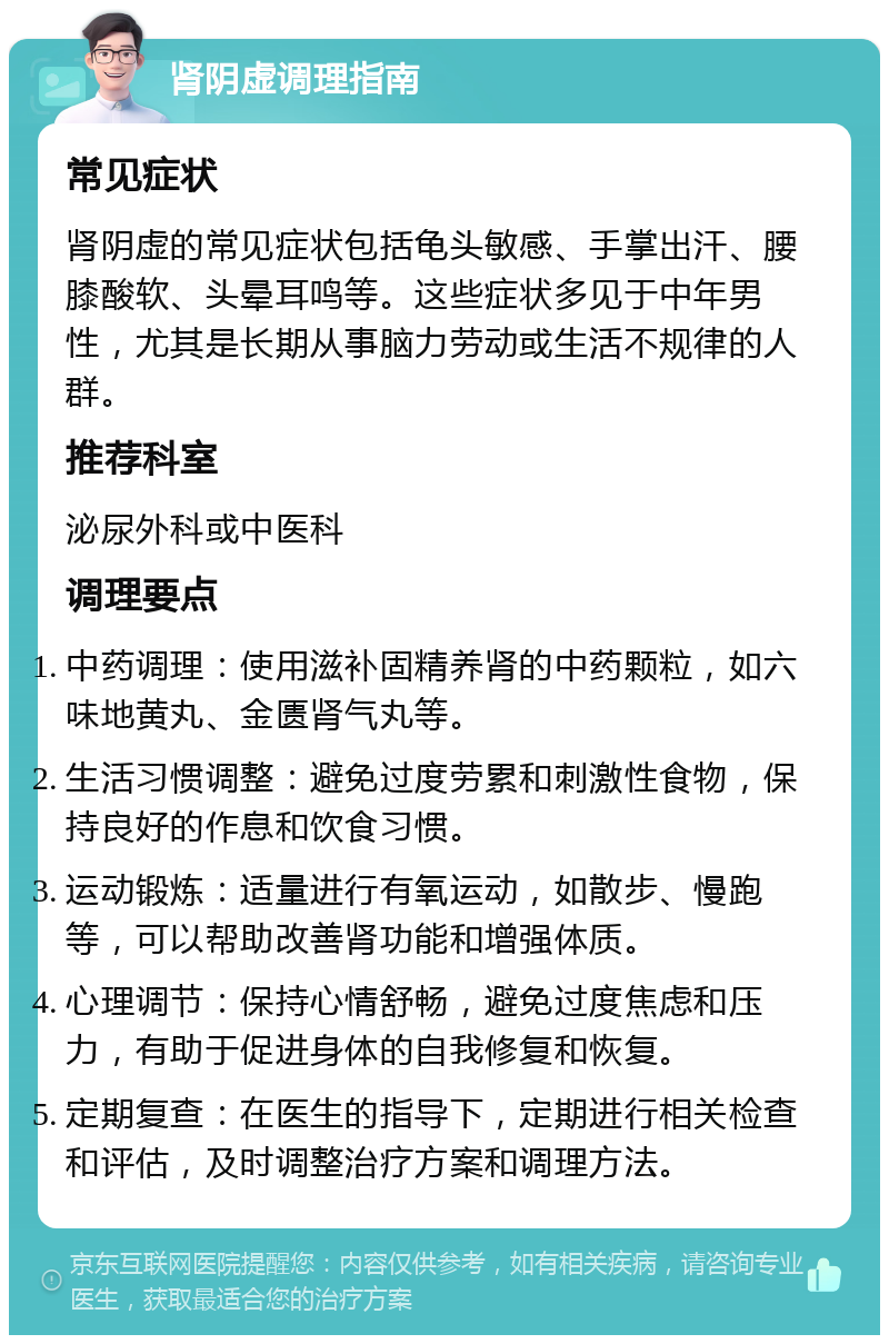 肾阴虚调理指南 常见症状 肾阴虚的常见症状包括龟头敏感、手掌出汗、腰膝酸软、头晕耳鸣等。这些症状多见于中年男性，尤其是长期从事脑力劳动或生活不规律的人群。 推荐科室 泌尿外科或中医科 调理要点 中药调理：使用滋补固精养肾的中药颗粒，如六味地黄丸、金匮肾气丸等。 生活习惯调整：避免过度劳累和刺激性食物，保持良好的作息和饮食习惯。 运动锻炼：适量进行有氧运动，如散步、慢跑等，可以帮助改善肾功能和增强体质。 心理调节：保持心情舒畅，避免过度焦虑和压力，有助于促进身体的自我修复和恢复。 定期复查：在医生的指导下，定期进行相关检查和评估，及时调整治疗方案和调理方法。