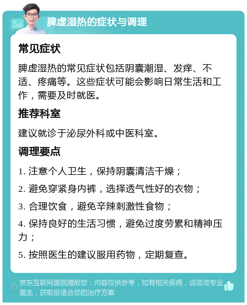 脾虚湿热的症状与调理 常见症状 脾虚湿热的常见症状包括阴囊潮湿、发痒、不适、疼痛等。这些症状可能会影响日常生活和工作，需要及时就医。 推荐科室 建议就诊于泌尿外科或中医科室。 调理要点 1. 注意个人卫生，保持阴囊清洁干燥； 2. 避免穿紧身内裤，选择透气性好的衣物； 3. 合理饮食，避免辛辣刺激性食物； 4. 保持良好的生活习惯，避免过度劳累和精神压力； 5. 按照医生的建议服用药物，定期复查。