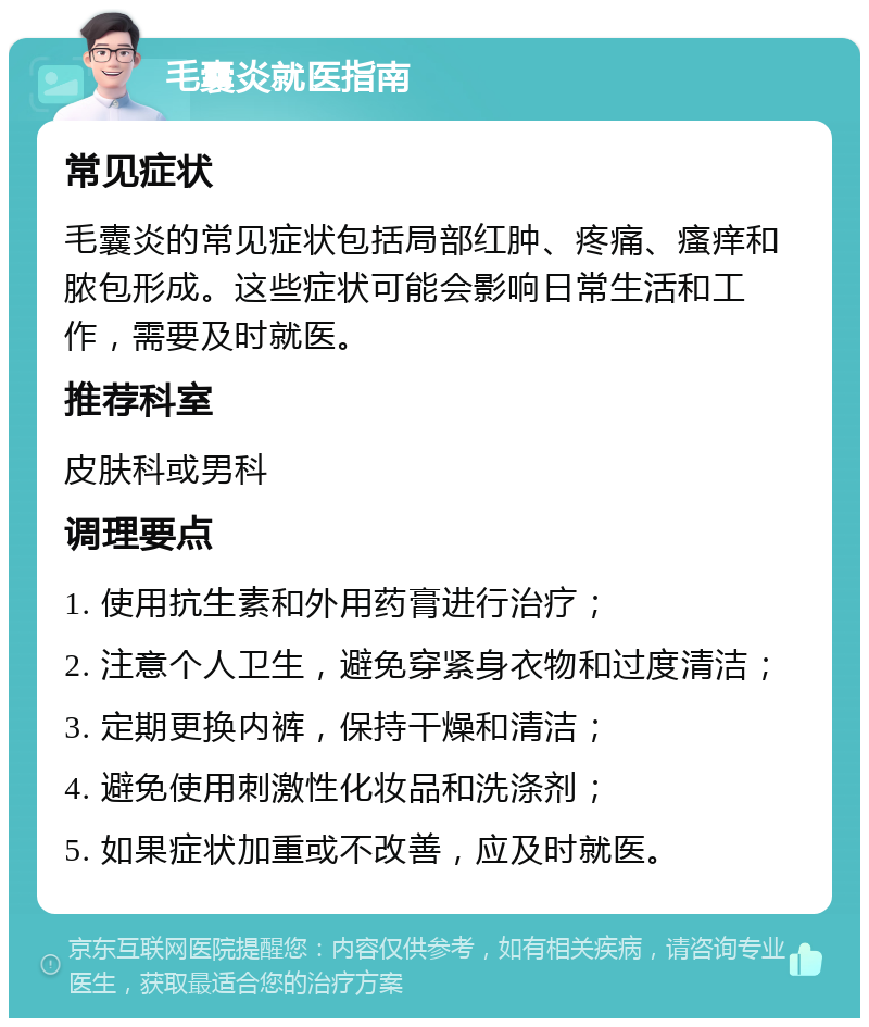 毛囊炎就医指南 常见症状 毛囊炎的常见症状包括局部红肿、疼痛、瘙痒和脓包形成。这些症状可能会影响日常生活和工作，需要及时就医。 推荐科室 皮肤科或男科 调理要点 1. 使用抗生素和外用药膏进行治疗； 2. 注意个人卫生，避免穿紧身衣物和过度清洁； 3. 定期更换内裤，保持干燥和清洁； 4. 避免使用刺激性化妆品和洗涤剂； 5. 如果症状加重或不改善，应及时就医。