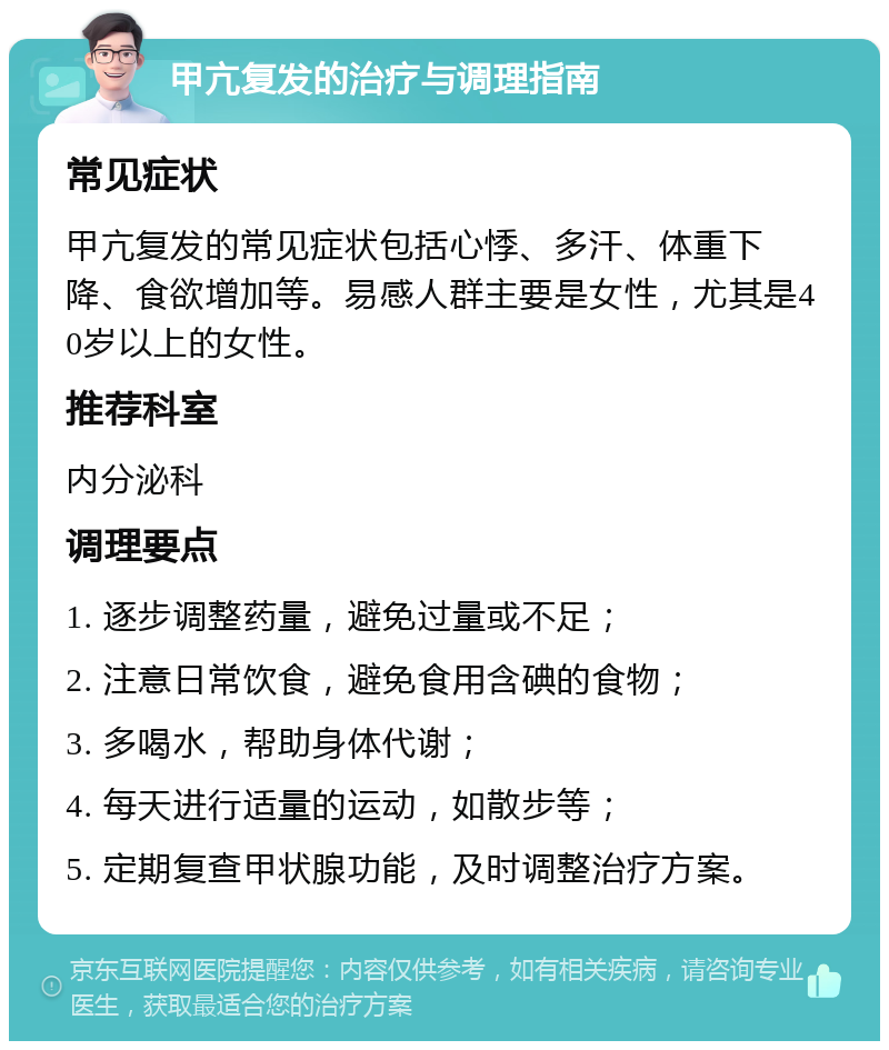 甲亢复发的治疗与调理指南 常见症状 甲亢复发的常见症状包括心悸、多汗、体重下降、食欲增加等。易感人群主要是女性，尤其是40岁以上的女性。 推荐科室 内分泌科 调理要点 1. 逐步调整药量，避免过量或不足； 2. 注意日常饮食，避免食用含碘的食物； 3. 多喝水，帮助身体代谢； 4. 每天进行适量的运动，如散步等； 5. 定期复查甲状腺功能，及时调整治疗方案。