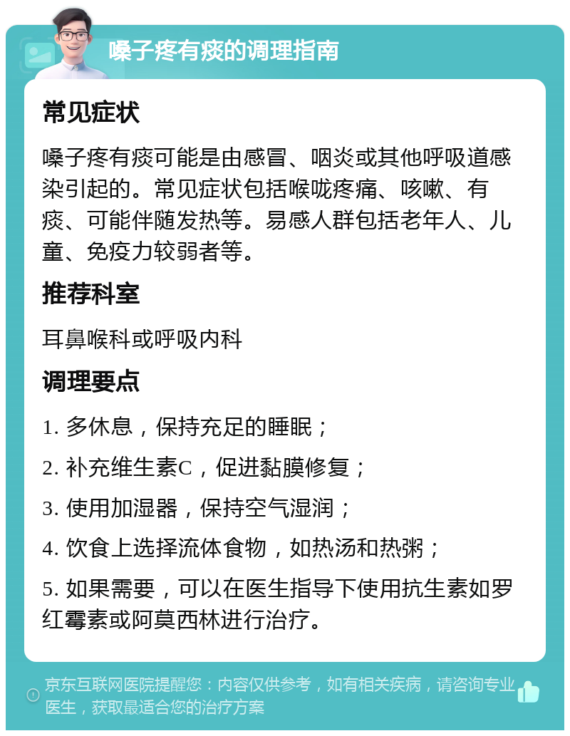 嗓子疼有痰的调理指南 常见症状 嗓子疼有痰可能是由感冒、咽炎或其他呼吸道感染引起的。常见症状包括喉咙疼痛、咳嗽、有痰、可能伴随发热等。易感人群包括老年人、儿童、免疫力较弱者等。 推荐科室 耳鼻喉科或呼吸内科 调理要点 1. 多休息，保持充足的睡眠； 2. 补充维生素C，促进黏膜修复； 3. 使用加湿器，保持空气湿润； 4. 饮食上选择流体食物，如热汤和热粥； 5. 如果需要，可以在医生指导下使用抗生素如罗红霉素或阿莫西林进行治疗。