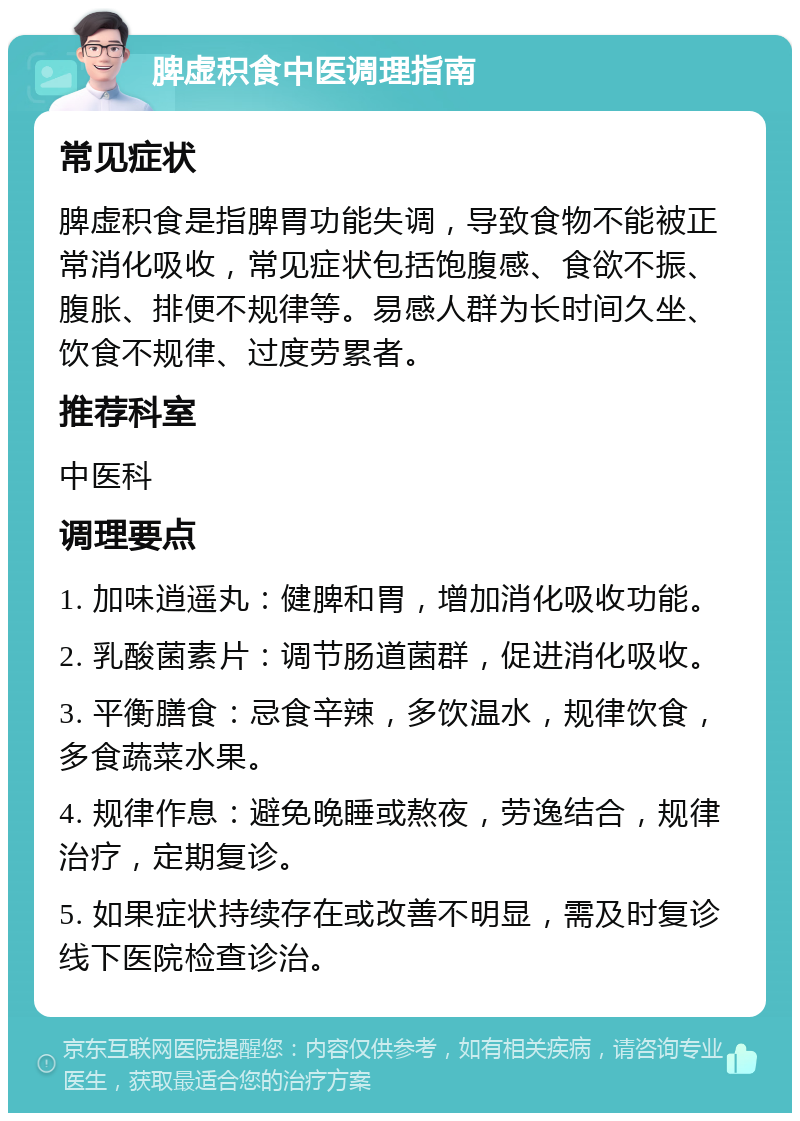 脾虚积食中医调理指南 常见症状 脾虚积食是指脾胃功能失调，导致食物不能被正常消化吸收，常见症状包括饱腹感、食欲不振、腹胀、排便不规律等。易感人群为长时间久坐、饮食不规律、过度劳累者。 推荐科室 中医科 调理要点 1. 加味逍遥丸：健脾和胃，增加消化吸收功能。 2. 乳酸菌素片：调节肠道菌群，促进消化吸收。 3. 平衡膳食：忌食辛辣，多饮温水，规律饮食，多食蔬菜水果。 4. 规律作息：避免晚睡或熬夜，劳逸结合，规律治疗，定期复诊。 5. 如果症状持续存在或改善不明显，需及时复诊线下医院检查诊治。