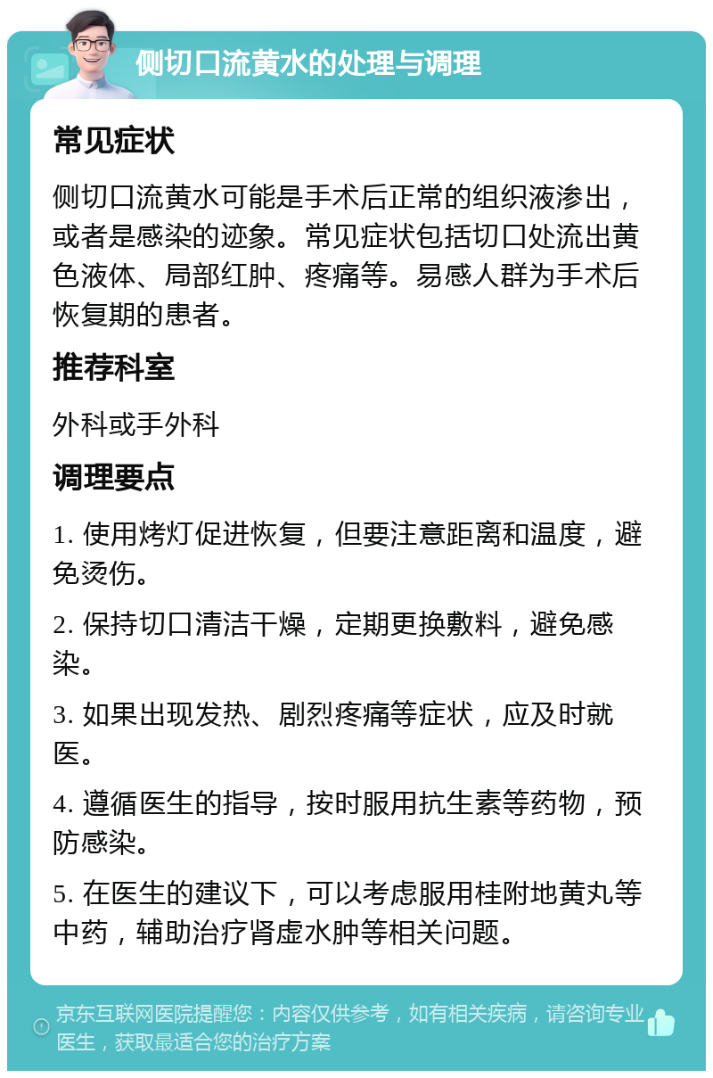 侧切口流黄水的处理与调理 常见症状 侧切口流黄水可能是手术后正常的组织液渗出，或者是感染的迹象。常见症状包括切口处流出黄色液体、局部红肿、疼痛等。易感人群为手术后恢复期的患者。 推荐科室 外科或手外科 调理要点 1. 使用烤灯促进恢复，但要注意距离和温度，避免烫伤。 2. 保持切口清洁干燥，定期更换敷料，避免感染。 3. 如果出现发热、剧烈疼痛等症状，应及时就医。 4. 遵循医生的指导，按时服用抗生素等药物，预防感染。 5. 在医生的建议下，可以考虑服用桂附地黄丸等中药，辅助治疗肾虚水肿等相关问题。