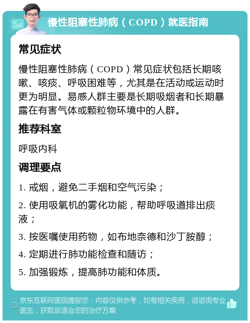 慢性阻塞性肺病（COPD）就医指南 常见症状 慢性阻塞性肺病（COPD）常见症状包括长期咳嗽、咳痰、呼吸困难等，尤其是在活动或运动时更为明显。易感人群主要是长期吸烟者和长期暴露在有害气体或颗粒物环境中的人群。 推荐科室 呼吸内科 调理要点 1. 戒烟，避免二手烟和空气污染； 2. 使用吸氧机的雾化功能，帮助呼吸道排出痰液； 3. 按医嘱使用药物，如布地奈德和沙丁胺醇； 4. 定期进行肺功能检查和随访； 5. 加强锻炼，提高肺功能和体质。