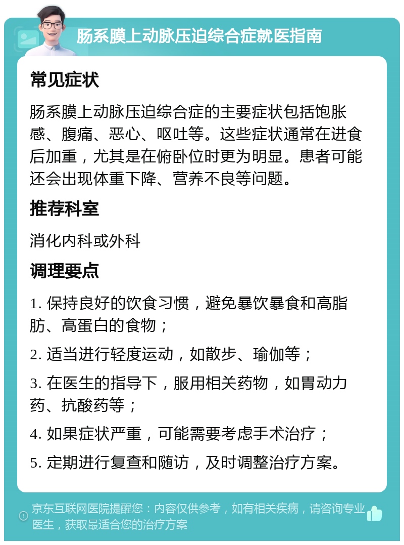 肠系膜上动脉压迫综合症就医指南 常见症状 肠系膜上动脉压迫综合症的主要症状包括饱胀感、腹痛、恶心、呕吐等。这些症状通常在进食后加重，尤其是在俯卧位时更为明显。患者可能还会出现体重下降、营养不良等问题。 推荐科室 消化内科或外科 调理要点 1. 保持良好的饮食习惯，避免暴饮暴食和高脂肪、高蛋白的食物； 2. 适当进行轻度运动，如散步、瑜伽等； 3. 在医生的指导下，服用相关药物，如胃动力药、抗酸药等； 4. 如果症状严重，可能需要考虑手术治疗； 5. 定期进行复查和随访，及时调整治疗方案。