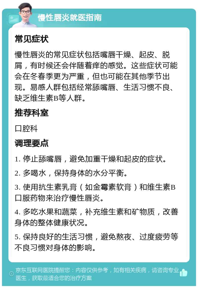 慢性唇炎就医指南 常见症状 慢性唇炎的常见症状包括嘴唇干燥、起皮、脱屑，有时候还会伴随着痒的感觉。这些症状可能会在冬春季更为严重，但也可能在其他季节出现。易感人群包括经常舔嘴唇、生活习惯不良、缺乏维生素B等人群。 推荐科室 口腔科 调理要点 1. 停止舔嘴唇，避免加重干燥和起皮的症状。 2. 多喝水，保持身体的水分平衡。 3. 使用抗生素乳膏（如金霉素软膏）和维生素B口服药物来治疗慢性唇炎。 4. 多吃水果和蔬菜，补充维生素和矿物质，改善身体的整体健康状况。 5. 保持良好的生活习惯，避免熬夜、过度疲劳等不良习惯对身体的影响。