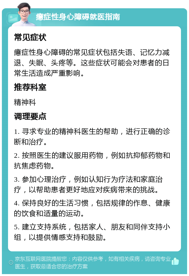 癔症性身心障碍就医指南 常见症状 癔症性身心障碍的常见症状包括失语、记忆力减退、失眠、头疼等。这些症状可能会对患者的日常生活造成严重影响。 推荐科室 精神科 调理要点 1. 寻求专业的精神科医生的帮助，进行正确的诊断和治疗。 2. 按照医生的建议服用药物，例如抗抑郁药物和抗焦虑药物。 3. 参加心理治疗，例如认知行为疗法和家庭治疗，以帮助患者更好地应对疾病带来的挑战。 4. 保持良好的生活习惯，包括规律的作息、健康的饮食和适量的运动。 5. 建立支持系统，包括家人、朋友和同伴支持小组，以提供情感支持和鼓励。