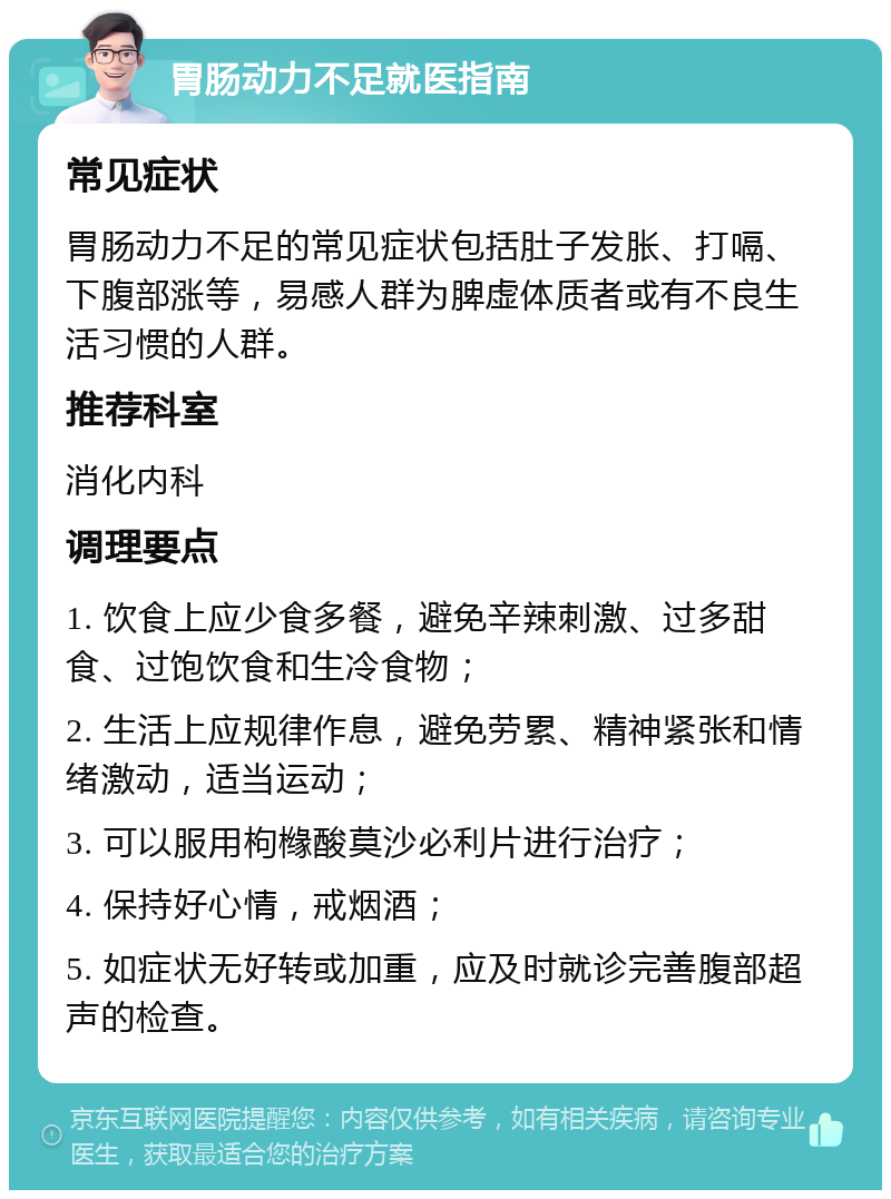 胃肠动力不足就医指南 常见症状 胃肠动力不足的常见症状包括肚子发胀、打嗝、下腹部涨等，易感人群为脾虚体质者或有不良生活习惯的人群。 推荐科室 消化内科 调理要点 1. 饮食上应少食多餐，避免辛辣刺激、过多甜食、过饱饮食和生冷食物； 2. 生活上应规律作息，避免劳累、精神紧张和情绪激动，适当运动； 3. 可以服用枸橼酸莫沙必利片进行治疗； 4. 保持好心情，戒烟酒； 5. 如症状无好转或加重，应及时就诊完善腹部超声的检查。