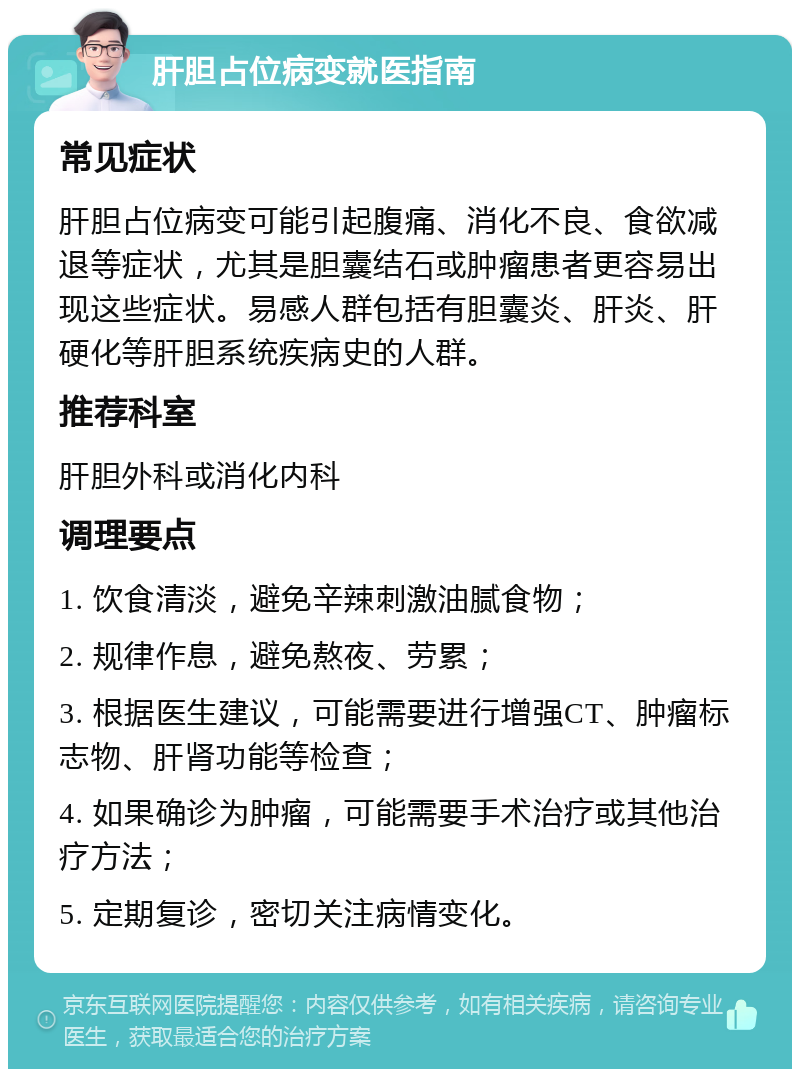 肝胆占位病变就医指南 常见症状 肝胆占位病变可能引起腹痛、消化不良、食欲减退等症状，尤其是胆囊结石或肿瘤患者更容易出现这些症状。易感人群包括有胆囊炎、肝炎、肝硬化等肝胆系统疾病史的人群。 推荐科室 肝胆外科或消化内科 调理要点 1. 饮食清淡，避免辛辣刺激油腻食物； 2. 规律作息，避免熬夜、劳累； 3. 根据医生建议，可能需要进行增强CT、肿瘤标志物、肝肾功能等检查； 4. 如果确诊为肿瘤，可能需要手术治疗或其他治疗方法； 5. 定期复诊，密切关注病情变化。