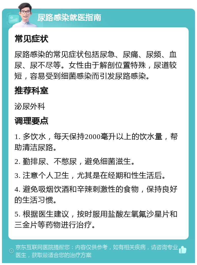 尿路感染就医指南 常见症状 尿路感染的常见症状包括尿急、尿痛、尿频、血尿、尿不尽等。女性由于解剖位置特殊，尿道较短，容易受到细菌感染而引发尿路感染。 推荐科室 泌尿外科 调理要点 1. 多饮水，每天保持2000毫升以上的饮水量，帮助清洁尿路。 2. 勤排尿、不憋尿，避免细菌滋生。 3. 注意个人卫生，尤其是在经期和性生活后。 4. 避免吸烟饮酒和辛辣刺激性的食物，保持良好的生活习惯。 5. 根据医生建议，按时服用盐酸左氧氟沙星片和三金片等药物进行治疗。