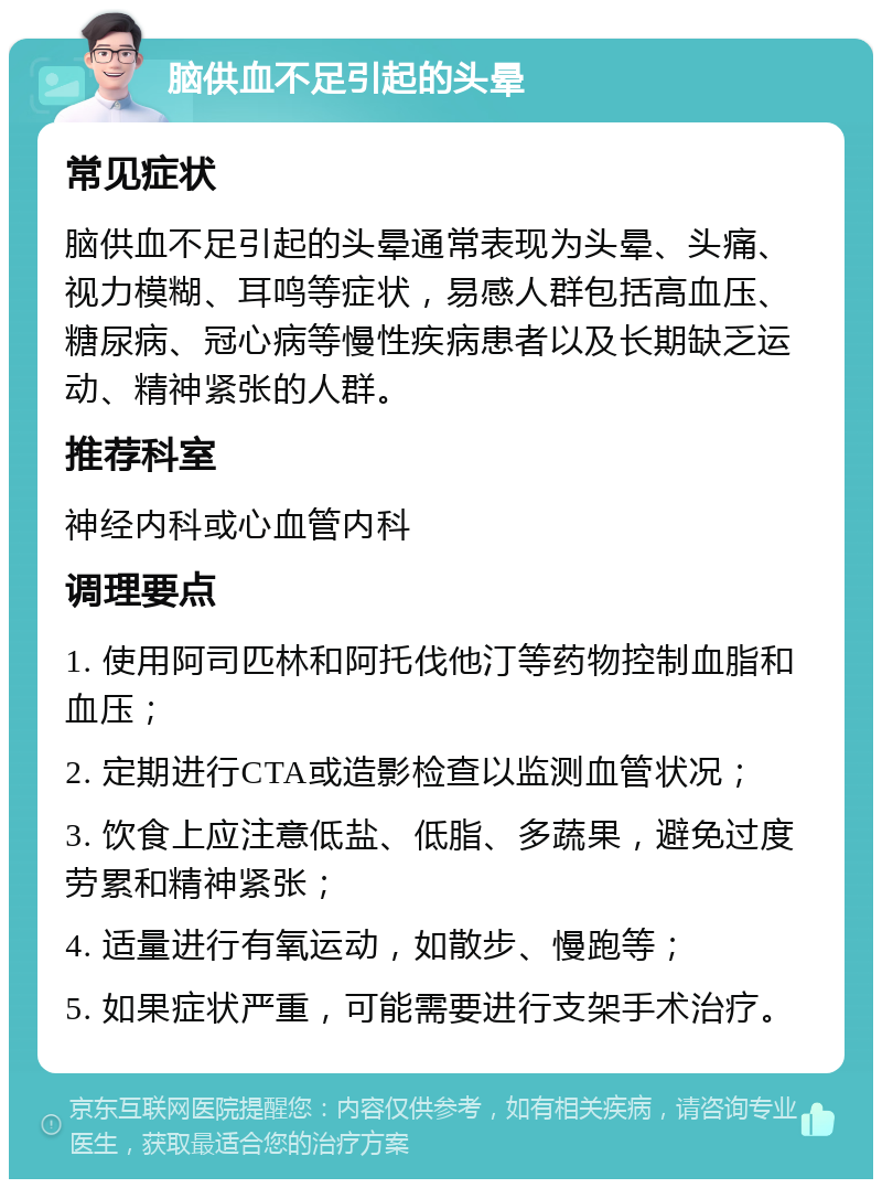 脑供血不足引起的头晕 常见症状 脑供血不足引起的头晕通常表现为头晕、头痛、视力模糊、耳鸣等症状，易感人群包括高血压、糖尿病、冠心病等慢性疾病患者以及长期缺乏运动、精神紧张的人群。 推荐科室 神经内科或心血管内科 调理要点 1. 使用阿司匹林和阿托伐他汀等药物控制血脂和血压； 2. 定期进行CTA或造影检查以监测血管状况； 3. 饮食上应注意低盐、低脂、多蔬果，避免过度劳累和精神紧张； 4. 适量进行有氧运动，如散步、慢跑等； 5. 如果症状严重，可能需要进行支架手术治疗。