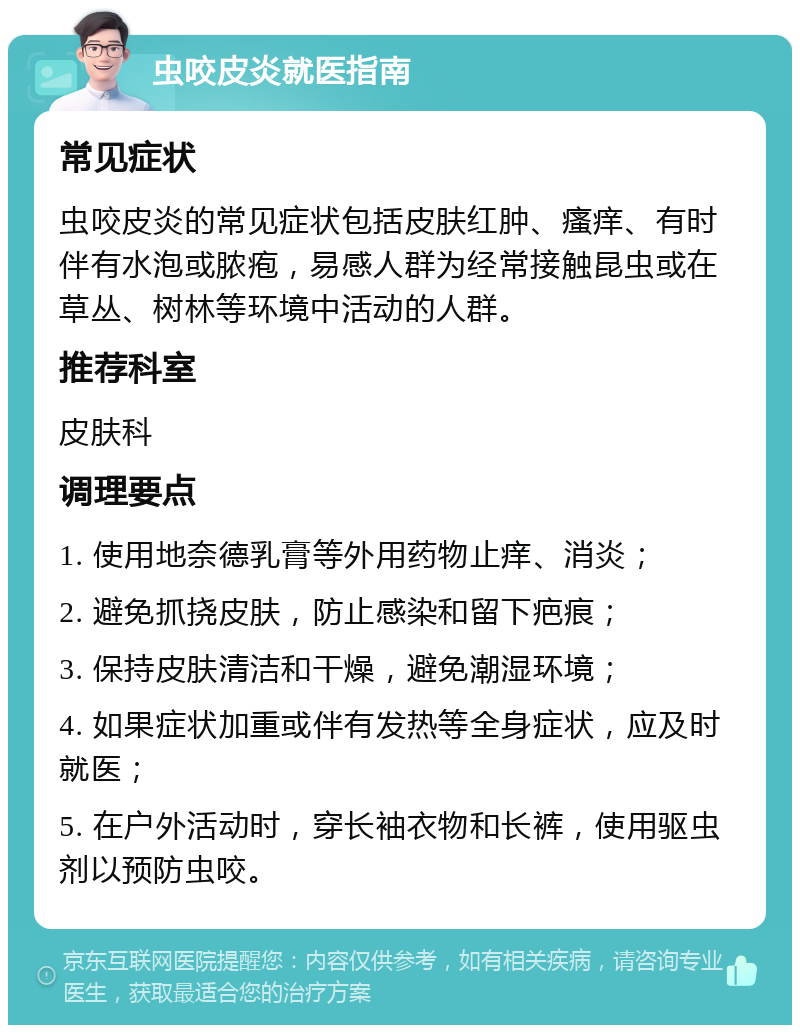 虫咬皮炎就医指南 常见症状 虫咬皮炎的常见症状包括皮肤红肿、瘙痒、有时伴有水泡或脓疱，易感人群为经常接触昆虫或在草丛、树林等环境中活动的人群。 推荐科室 皮肤科 调理要点 1. 使用地奈德乳膏等外用药物止痒、消炎； 2. 避免抓挠皮肤，防止感染和留下疤痕； 3. 保持皮肤清洁和干燥，避免潮湿环境； 4. 如果症状加重或伴有发热等全身症状，应及时就医； 5. 在户外活动时，穿长袖衣物和长裤，使用驱虫剂以预防虫咬。