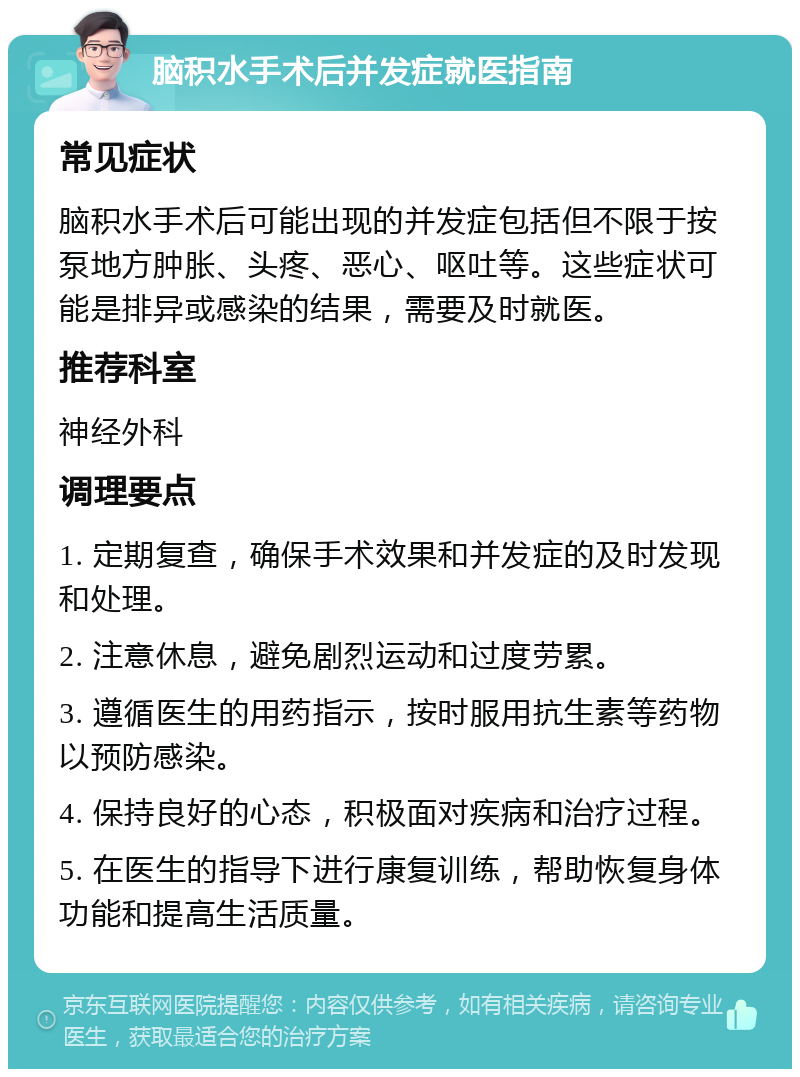 脑积水手术后并发症就医指南 常见症状 脑积水手术后可能出现的并发症包括但不限于按泵地方肿胀、头疼、恶心、呕吐等。这些症状可能是排异或感染的结果，需要及时就医。 推荐科室 神经外科 调理要点 1. 定期复查，确保手术效果和并发症的及时发现和处理。 2. 注意休息，避免剧烈运动和过度劳累。 3. 遵循医生的用药指示，按时服用抗生素等药物以预防感染。 4. 保持良好的心态，积极面对疾病和治疗过程。 5. 在医生的指导下进行康复训练，帮助恢复身体功能和提高生活质量。