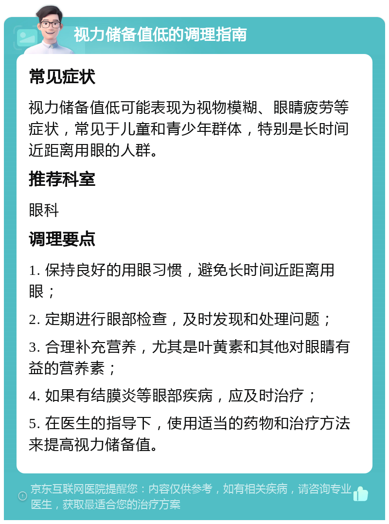 视力储备值低的调理指南 常见症状 视力储备值低可能表现为视物模糊、眼睛疲劳等症状，常见于儿童和青少年群体，特别是长时间近距离用眼的人群。 推荐科室 眼科 调理要点 1. 保持良好的用眼习惯，避免长时间近距离用眼； 2. 定期进行眼部检查，及时发现和处理问题； 3. 合理补充营养，尤其是叶黄素和其他对眼睛有益的营养素； 4. 如果有结膜炎等眼部疾病，应及时治疗； 5. 在医生的指导下，使用适当的药物和治疗方法来提高视力储备值。