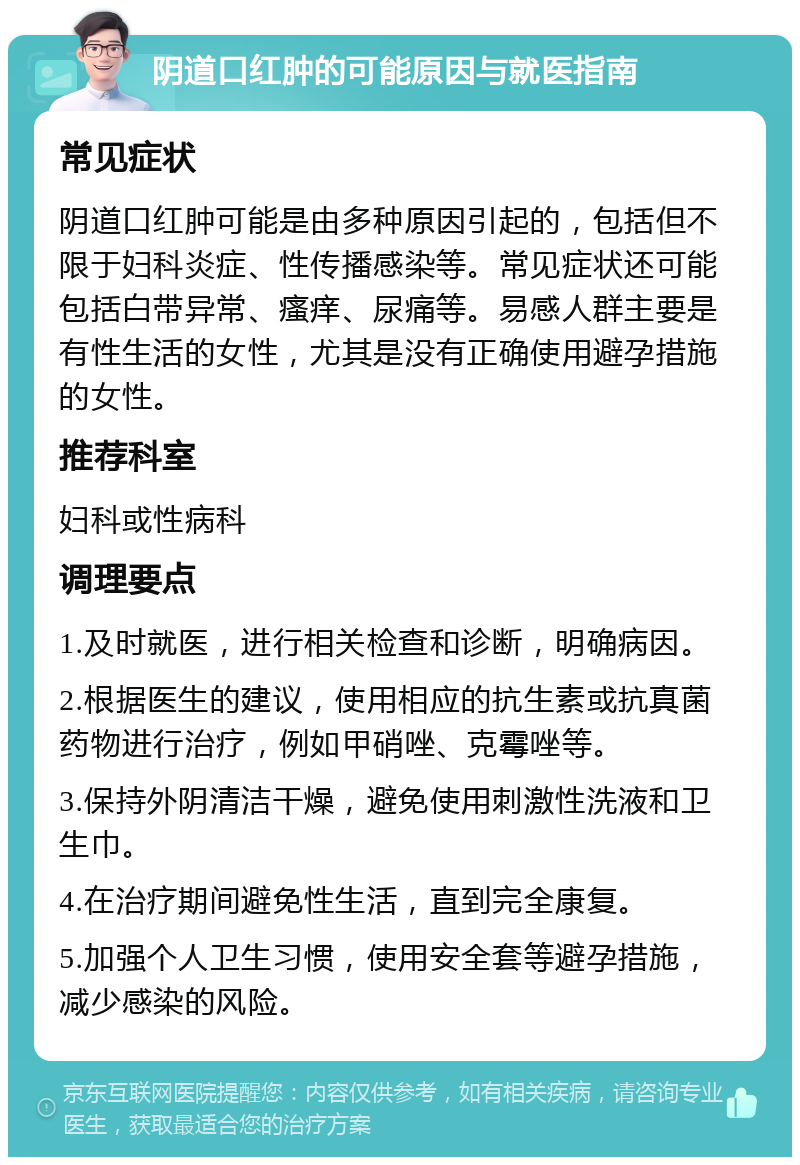 阴道口红肿的可能原因与就医指南 常见症状 阴道口红肿可能是由多种原因引起的，包括但不限于妇科炎症、性传播感染等。常见症状还可能包括白带异常、瘙痒、尿痛等。易感人群主要是有性生活的女性，尤其是没有正确使用避孕措施的女性。 推荐科室 妇科或性病科 调理要点 1.及时就医，进行相关检查和诊断，明确病因。 2.根据医生的建议，使用相应的抗生素或抗真菌药物进行治疗，例如甲硝唑、克霉唑等。 3.保持外阴清洁干燥，避免使用刺激性洗液和卫生巾。 4.在治疗期间避免性生活，直到完全康复。 5.加强个人卫生习惯，使用安全套等避孕措施，减少感染的风险。