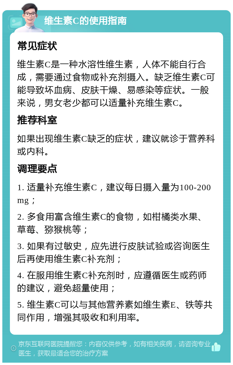 维生素C的使用指南 常见症状 维生素C是一种水溶性维生素，人体不能自行合成，需要通过食物或补充剂摄入。缺乏维生素C可能导致坏血病、皮肤干燥、易感染等症状。一般来说，男女老少都可以适量补充维生素C。 推荐科室 如果出现维生素C缺乏的症状，建议就诊于营养科或内科。 调理要点 1. 适量补充维生素C，建议每日摄入量为100-200mg； 2. 多食用富含维生素C的食物，如柑橘类水果、草莓、猕猴桃等； 3. 如果有过敏史，应先进行皮肤试验或咨询医生后再使用维生素C补充剂； 4. 在服用维生素C补充剂时，应遵循医生或药师的建议，避免超量使用； 5. 维生素C可以与其他营养素如维生素E、铁等共同作用，增强其吸收和利用率。