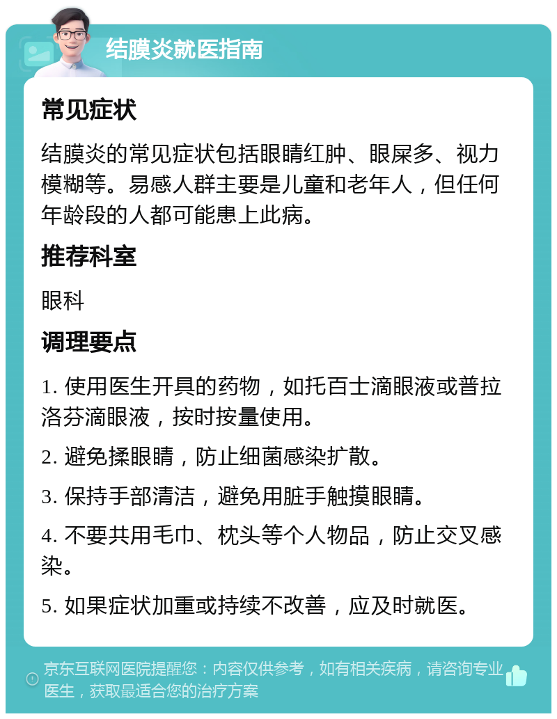 结膜炎就医指南 常见症状 结膜炎的常见症状包括眼睛红肿、眼屎多、视力模糊等。易感人群主要是儿童和老年人，但任何年龄段的人都可能患上此病。 推荐科室 眼科 调理要点 1. 使用医生开具的药物，如托百士滴眼液或普拉洛芬滴眼液，按时按量使用。 2. 避免揉眼睛，防止细菌感染扩散。 3. 保持手部清洁，避免用脏手触摸眼睛。 4. 不要共用毛巾、枕头等个人物品，防止交叉感染。 5. 如果症状加重或持续不改善，应及时就医。