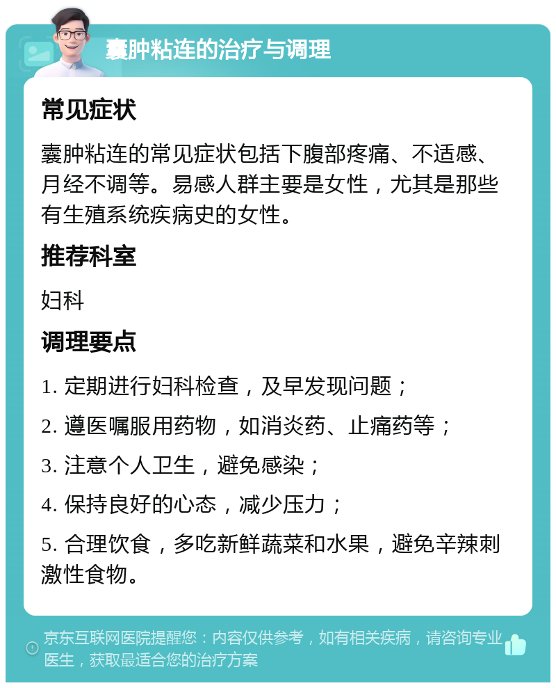 囊肿粘连的治疗与调理 常见症状 囊肿粘连的常见症状包括下腹部疼痛、不适感、月经不调等。易感人群主要是女性，尤其是那些有生殖系统疾病史的女性。 推荐科室 妇科 调理要点 1. 定期进行妇科检查，及早发现问题； 2. 遵医嘱服用药物，如消炎药、止痛药等； 3. 注意个人卫生，避免感染； 4. 保持良好的心态，减少压力； 5. 合理饮食，多吃新鲜蔬菜和水果，避免辛辣刺激性食物。