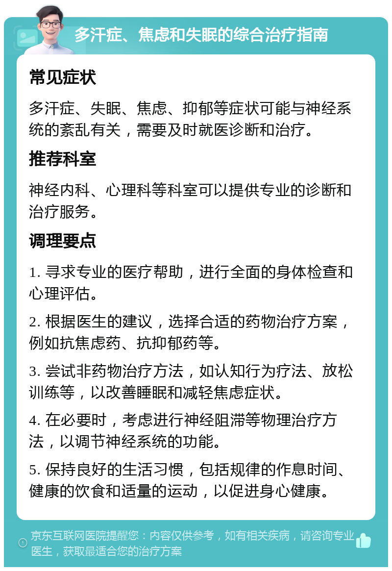 多汗症、焦虑和失眠的综合治疗指南 常见症状 多汗症、失眠、焦虑、抑郁等症状可能与神经系统的紊乱有关，需要及时就医诊断和治疗。 推荐科室 神经内科、心理科等科室可以提供专业的诊断和治疗服务。 调理要点 1. 寻求专业的医疗帮助，进行全面的身体检查和心理评估。 2. 根据医生的建议，选择合适的药物治疗方案，例如抗焦虑药、抗抑郁药等。 3. 尝试非药物治疗方法，如认知行为疗法、放松训练等，以改善睡眠和减轻焦虑症状。 4. 在必要时，考虑进行神经阻滞等物理治疗方法，以调节神经系统的功能。 5. 保持良好的生活习惯，包括规律的作息时间、健康的饮食和适量的运动，以促进身心健康。