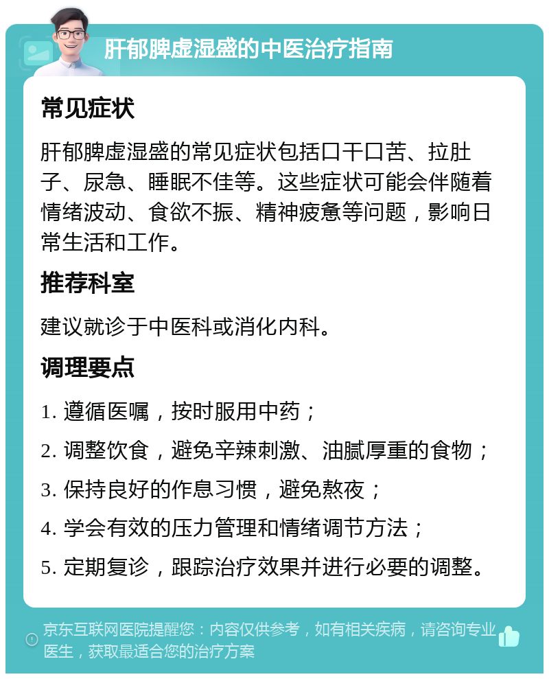 肝郁脾虚湿盛的中医治疗指南 常见症状 肝郁脾虚湿盛的常见症状包括口干口苦、拉肚子、尿急、睡眠不佳等。这些症状可能会伴随着情绪波动、食欲不振、精神疲惫等问题，影响日常生活和工作。 推荐科室 建议就诊于中医科或消化内科。 调理要点 1. 遵循医嘱，按时服用中药； 2. 调整饮食，避免辛辣刺激、油腻厚重的食物； 3. 保持良好的作息习惯，避免熬夜； 4. 学会有效的压力管理和情绪调节方法； 5. 定期复诊，跟踪治疗效果并进行必要的调整。