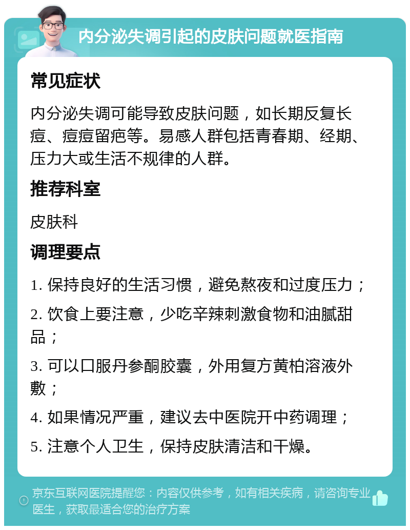 内分泌失调引起的皮肤问题就医指南 常见症状 内分泌失调可能导致皮肤问题，如长期反复长痘、痘痘留疤等。易感人群包括青春期、经期、压力大或生活不规律的人群。 推荐科室 皮肤科 调理要点 1. 保持良好的生活习惯，避免熬夜和过度压力； 2. 饮食上要注意，少吃辛辣刺激食物和油腻甜品； 3. 可以口服丹参酮胶囊，外用复方黄柏溶液外敷； 4. 如果情况严重，建议去中医院开中药调理； 5. 注意个人卫生，保持皮肤清洁和干燥。