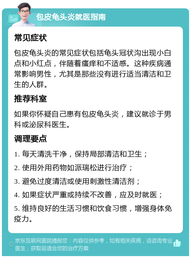 包皮龟头炎就医指南 常见症状 包皮龟头炎的常见症状包括龟头冠状沟出现小白点和小红点，伴随着瘙痒和不适感。这种疾病通常影响男性，尤其是那些没有进行适当清洁和卫生的人群。 推荐科室 如果你怀疑自己患有包皮龟头炎，建议就诊于男科或泌尿科医生。 调理要点 1. 每天清洗干净，保持局部清洁和卫生； 2. 使用外用药物如派瑞松进行治疗； 3. 避免过度清洁或使用刺激性清洁剂； 4. 如果症状严重或持续不改善，应及时就医； 5. 维持良好的生活习惯和饮食习惯，增强身体免疫力。