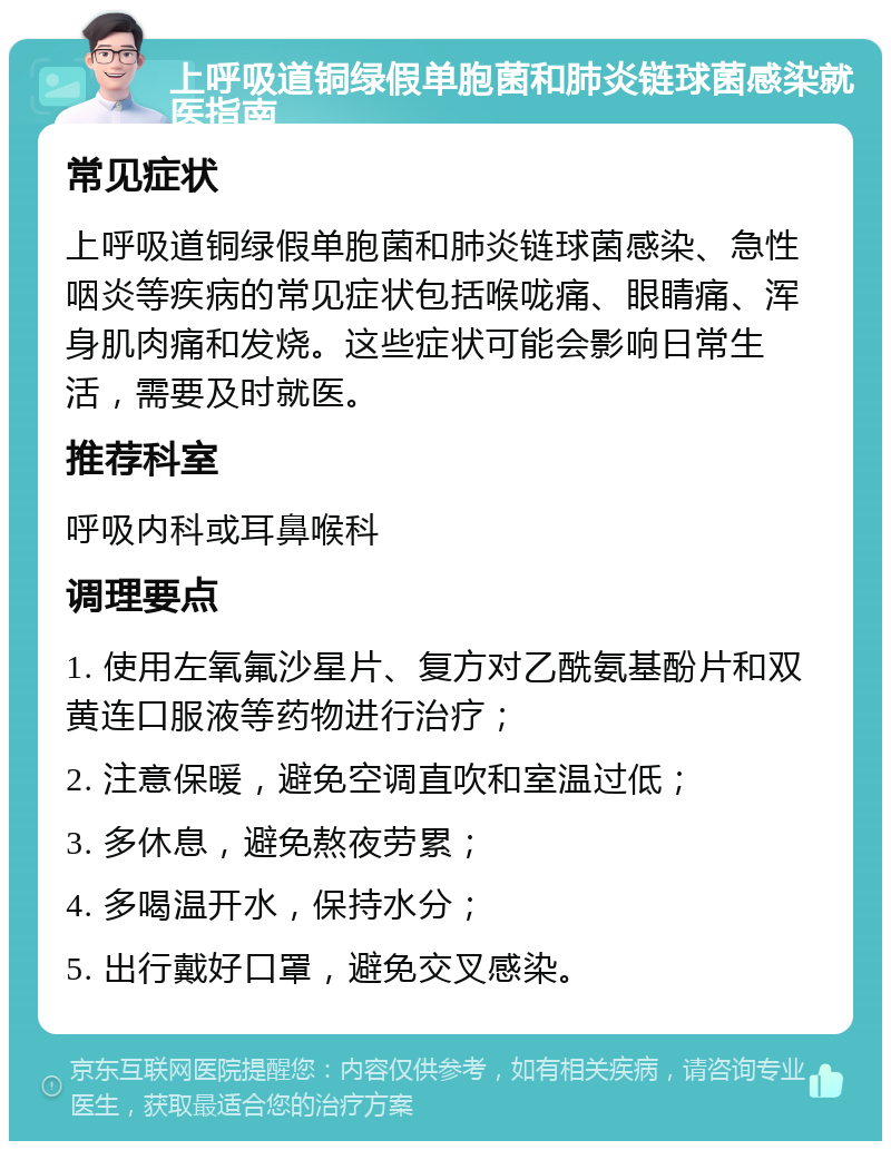 上呼吸道铜绿假单胞菌和肺炎链球菌感染就医指南 常见症状 上呼吸道铜绿假单胞菌和肺炎链球菌感染、急性咽炎等疾病的常见症状包括喉咙痛、眼睛痛、浑身肌肉痛和发烧。这些症状可能会影响日常生活，需要及时就医。 推荐科室 呼吸内科或耳鼻喉科 调理要点 1. 使用左氧氟沙星片、复方对乙酰氨基酚片和双黄连口服液等药物进行治疗； 2. 注意保暖，避免空调直吹和室温过低； 3. 多休息，避免熬夜劳累； 4. 多喝温开水，保持水分； 5. 出行戴好口罩，避免交叉感染。