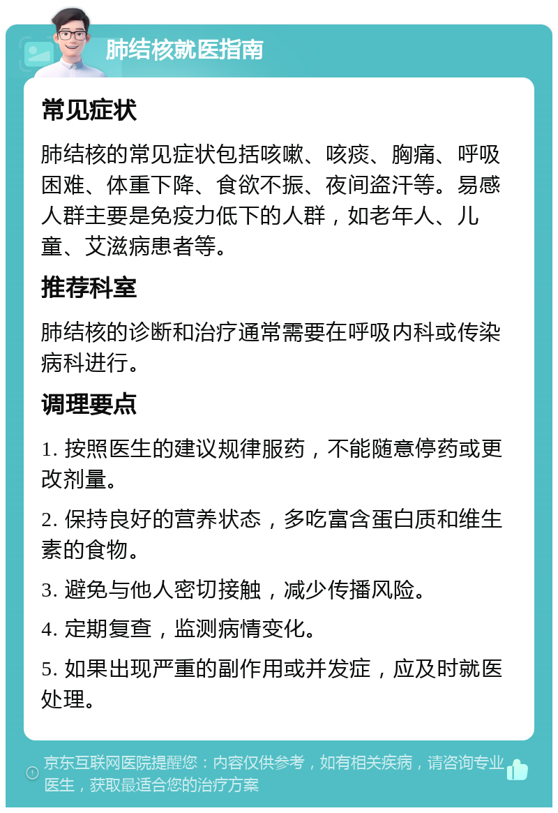 肺结核就医指南 常见症状 肺结核的常见症状包括咳嗽、咳痰、胸痛、呼吸困难、体重下降、食欲不振、夜间盗汗等。易感人群主要是免疫力低下的人群，如老年人、儿童、艾滋病患者等。 推荐科室 肺结核的诊断和治疗通常需要在呼吸内科或传染病科进行。 调理要点 1. 按照医生的建议规律服药，不能随意停药或更改剂量。 2. 保持良好的营养状态，多吃富含蛋白质和维生素的食物。 3. 避免与他人密切接触，减少传播风险。 4. 定期复查，监测病情变化。 5. 如果出现严重的副作用或并发症，应及时就医处理。