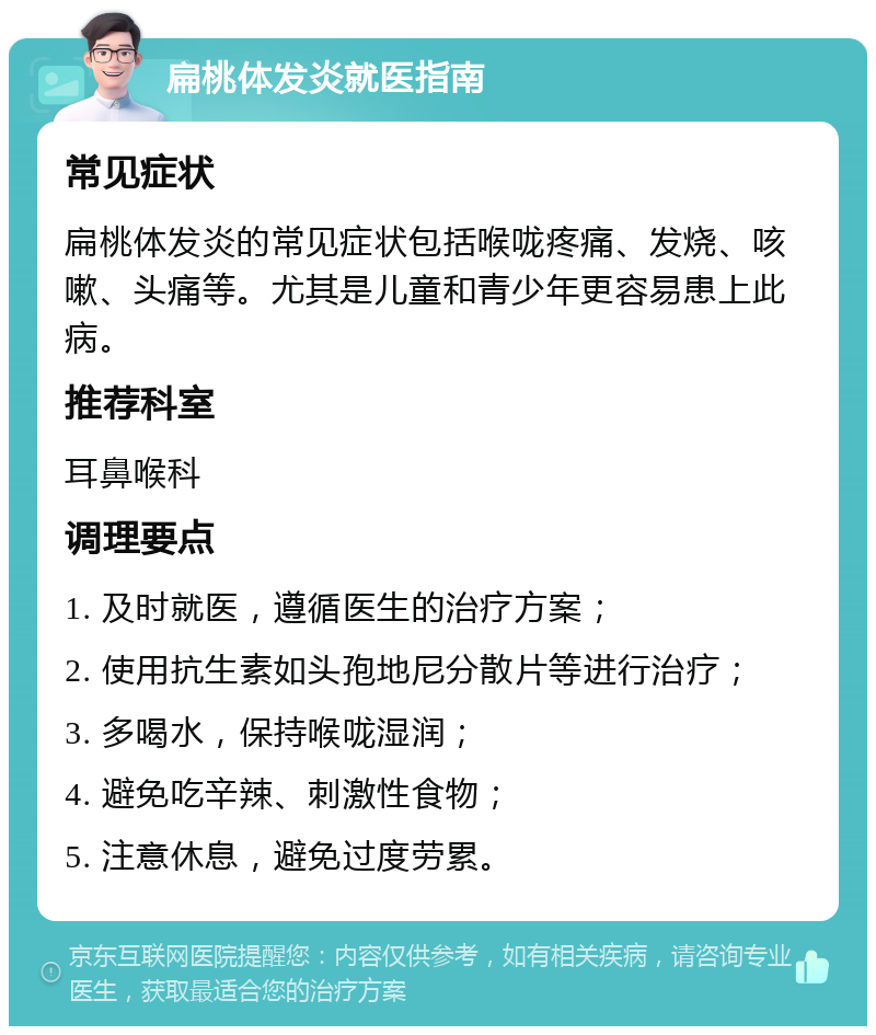 扁桃体发炎就医指南 常见症状 扁桃体发炎的常见症状包括喉咙疼痛、发烧、咳嗽、头痛等。尤其是儿童和青少年更容易患上此病。 推荐科室 耳鼻喉科 调理要点 1. 及时就医，遵循医生的治疗方案； 2. 使用抗生素如头孢地尼分散片等进行治疗； 3. 多喝水，保持喉咙湿润； 4. 避免吃辛辣、刺激性食物； 5. 注意休息，避免过度劳累。