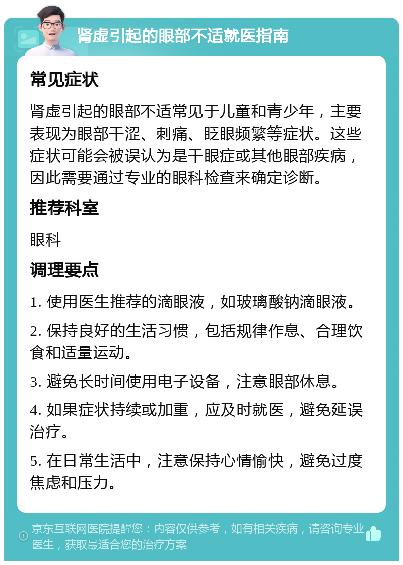 肾虚引起的眼部不适就医指南 常见症状 肾虚引起的眼部不适常见于儿童和青少年，主要表现为眼部干涩、刺痛、眨眼频繁等症状。这些症状可能会被误认为是干眼症或其他眼部疾病，因此需要通过专业的眼科检查来确定诊断。 推荐科室 眼科 调理要点 1. 使用医生推荐的滴眼液，如玻璃酸钠滴眼液。 2. 保持良好的生活习惯，包括规律作息、合理饮食和适量运动。 3. 避免长时间使用电子设备，注意眼部休息。 4. 如果症状持续或加重，应及时就医，避免延误治疗。 5. 在日常生活中，注意保持心情愉快，避免过度焦虑和压力。