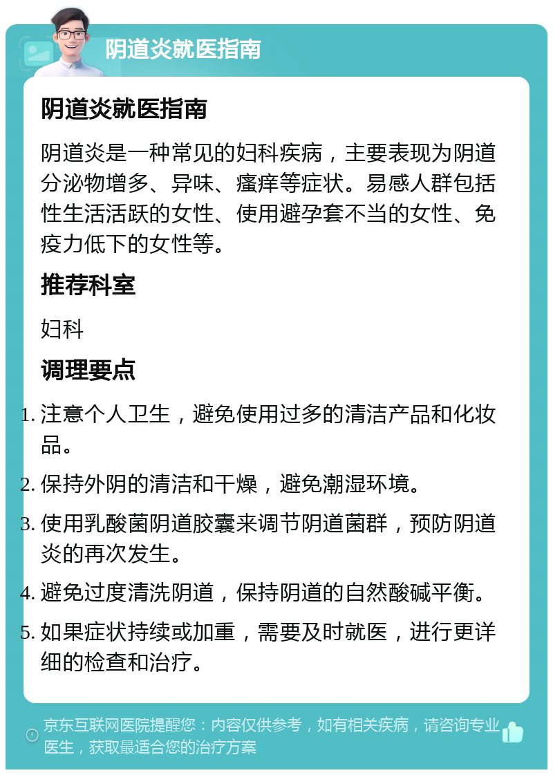 阴道炎就医指南 阴道炎就医指南 阴道炎是一种常见的妇科疾病，主要表现为阴道分泌物增多、异味、瘙痒等症状。易感人群包括性生活活跃的女性、使用避孕套不当的女性、免疫力低下的女性等。 推荐科室 妇科 调理要点 注意个人卫生，避免使用过多的清洁产品和化妆品。 保持外阴的清洁和干燥，避免潮湿环境。 使用乳酸菌阴道胶囊来调节阴道菌群，预防阴道炎的再次发生。 避免过度清洗阴道，保持阴道的自然酸碱平衡。 如果症状持续或加重，需要及时就医，进行更详细的检查和治疗。