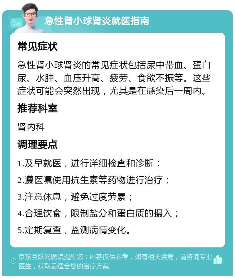 急性肾小球肾炎就医指南 常见症状 急性肾小球肾炎的常见症状包括尿中带血、蛋白尿、水肿、血压升高、疲劳、食欲不振等。这些症状可能会突然出现，尤其是在感染后一周内。 推荐科室 肾内科 调理要点 1.及早就医，进行详细检查和诊断； 2.遵医嘱使用抗生素等药物进行治疗； 3.注意休息，避免过度劳累； 4.合理饮食，限制盐分和蛋白质的摄入； 5.定期复查，监测病情变化。