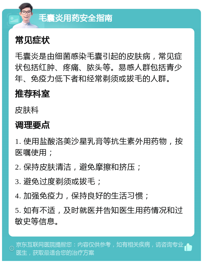 毛囊炎用药安全指南 常见症状 毛囊炎是由细菌感染毛囊引起的皮肤病，常见症状包括红肿、疼痛、脓头等。易感人群包括青少年、免疫力低下者和经常剃须或拔毛的人群。 推荐科室 皮肤科 调理要点 1. 使用盐酸洛美沙星乳膏等抗生素外用药物，按医嘱使用； 2. 保持皮肤清洁，避免摩擦和挤压； 3. 避免过度剃须或拔毛； 4. 加强免疫力，保持良好的生活习惯； 5. 如有不适，及时就医并告知医生用药情况和过敏史等信息。