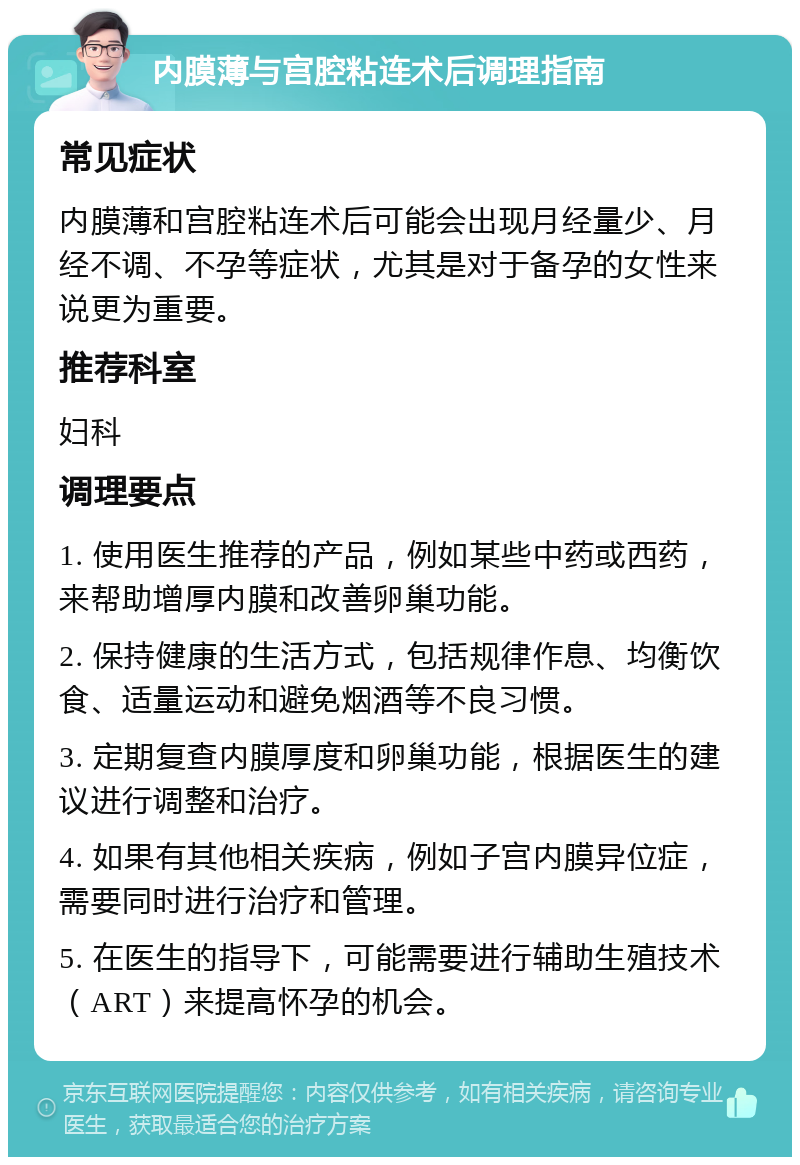 内膜薄与宫腔粘连术后调理指南 常见症状 内膜薄和宫腔粘连术后可能会出现月经量少、月经不调、不孕等症状，尤其是对于备孕的女性来说更为重要。 推荐科室 妇科 调理要点 1. 使用医生推荐的产品，例如某些中药或西药，来帮助增厚内膜和改善卵巢功能。 2. 保持健康的生活方式，包括规律作息、均衡饮食、适量运动和避免烟酒等不良习惯。 3. 定期复查内膜厚度和卵巢功能，根据医生的建议进行调整和治疗。 4. 如果有其他相关疾病，例如子宫内膜异位症，需要同时进行治疗和管理。 5. 在医生的指导下，可能需要进行辅助生殖技术（ART）来提高怀孕的机会。