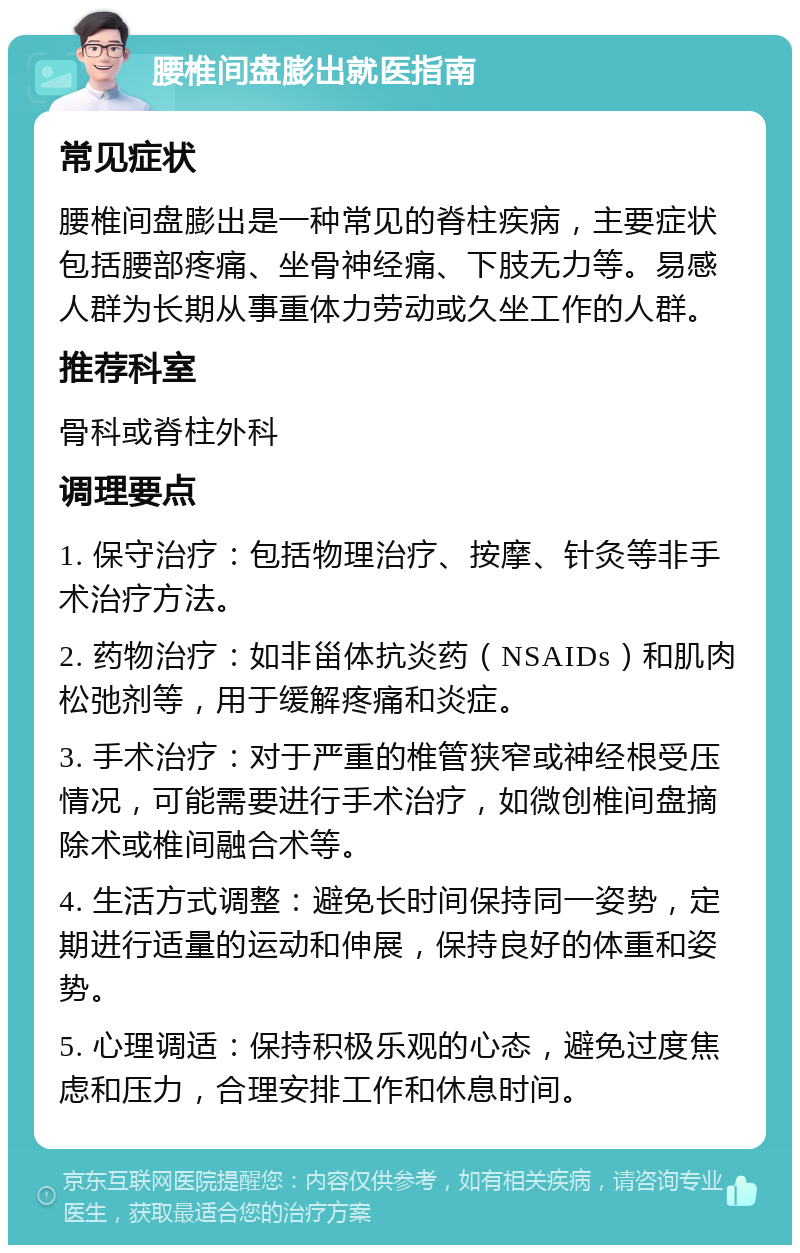 腰椎间盘膨出就医指南 常见症状 腰椎间盘膨出是一种常见的脊柱疾病，主要症状包括腰部疼痛、坐骨神经痛、下肢无力等。易感人群为长期从事重体力劳动或久坐工作的人群。 推荐科室 骨科或脊柱外科 调理要点 1. 保守治疗：包括物理治疗、按摩、针灸等非手术治疗方法。 2. 药物治疗：如非甾体抗炎药（NSAIDs）和肌肉松弛剂等，用于缓解疼痛和炎症。 3. 手术治疗：对于严重的椎管狭窄或神经根受压情况，可能需要进行手术治疗，如微创椎间盘摘除术或椎间融合术等。 4. 生活方式调整：避免长时间保持同一姿势，定期进行适量的运动和伸展，保持良好的体重和姿势。 5. 心理调适：保持积极乐观的心态，避免过度焦虑和压力，合理安排工作和休息时间。