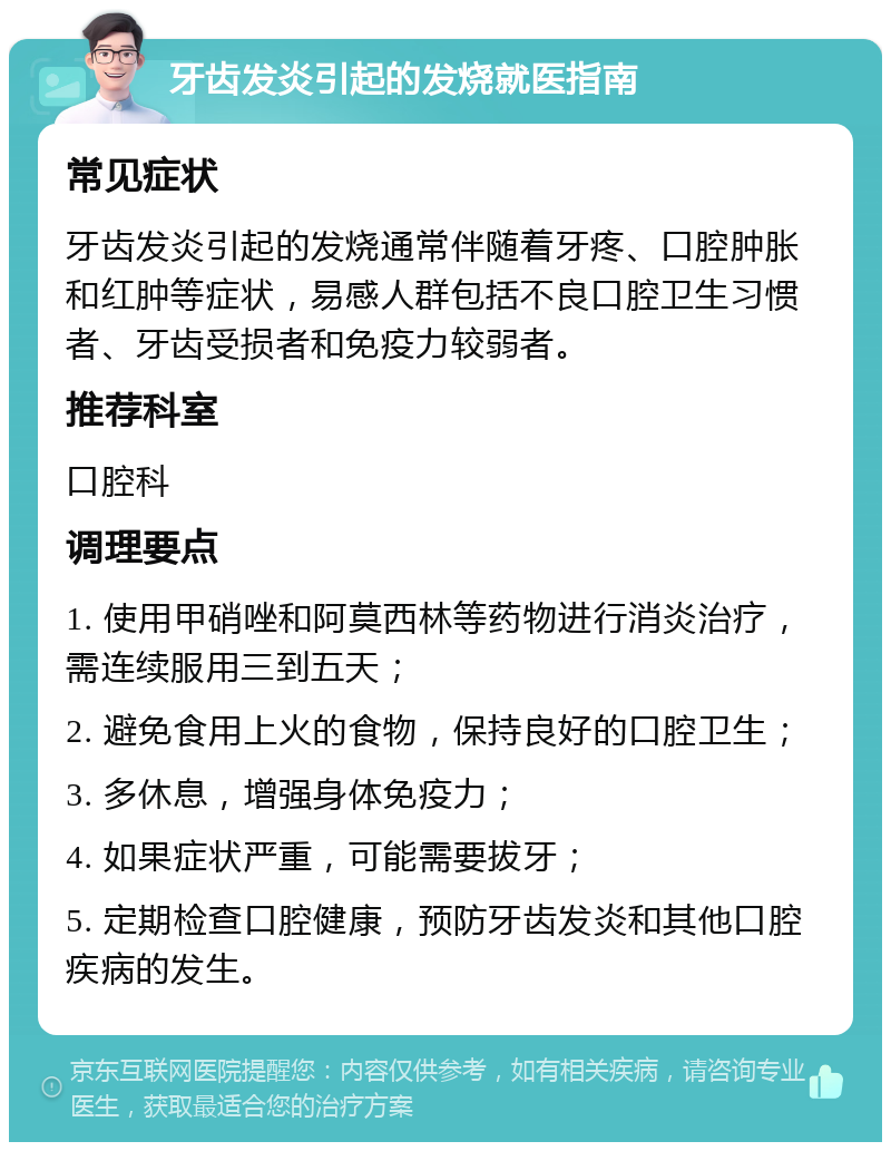 牙齿发炎引起的发烧就医指南 常见症状 牙齿发炎引起的发烧通常伴随着牙疼、口腔肿胀和红肿等症状，易感人群包括不良口腔卫生习惯者、牙齿受损者和免疫力较弱者。 推荐科室 口腔科 调理要点 1. 使用甲硝唑和阿莫西林等药物进行消炎治疗，需连续服用三到五天； 2. 避免食用上火的食物，保持良好的口腔卫生； 3. 多休息，增强身体免疫力； 4. 如果症状严重，可能需要拔牙； 5. 定期检查口腔健康，预防牙齿发炎和其他口腔疾病的发生。