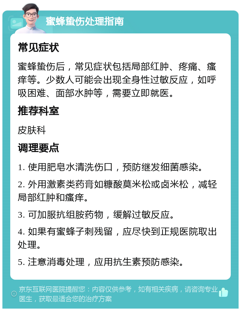 蜜蜂蛰伤处理指南 常见症状 蜜蜂蛰伤后，常见症状包括局部红肿、疼痛、瘙痒等。少数人可能会出现全身性过敏反应，如呼吸困难、面部水肿等，需要立即就医。 推荐科室 皮肤科 调理要点 1. 使用肥皂水清洗伤口，预防继发细菌感染。 2. 外用激素类药膏如糠酸莫米松或卤米松，减轻局部红肿和瘙痒。 3. 可加服抗组胺药物，缓解过敏反应。 4. 如果有蜜蜂子刺残留，应尽快到正规医院取出处理。 5. 注意消毒处理，应用抗生素预防感染。