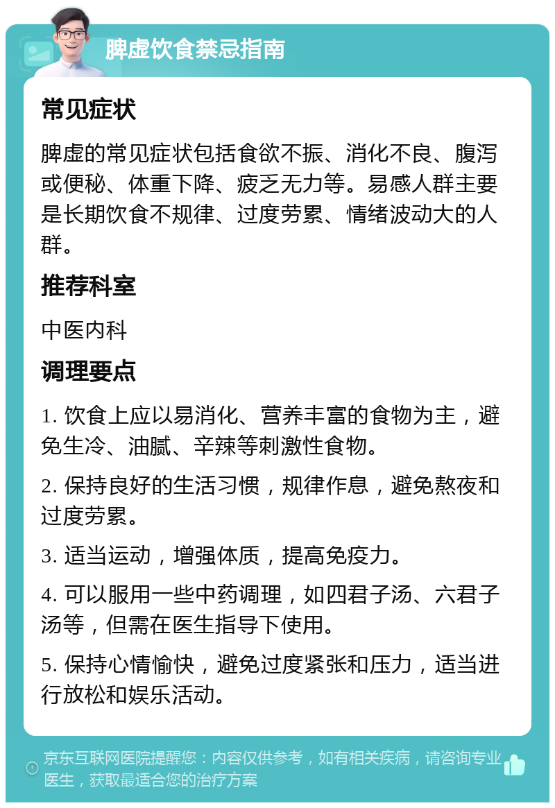 脾虚饮食禁忌指南 常见症状 脾虚的常见症状包括食欲不振、消化不良、腹泻或便秘、体重下降、疲乏无力等。易感人群主要是长期饮食不规律、过度劳累、情绪波动大的人群。 推荐科室 中医内科 调理要点 1. 饮食上应以易消化、营养丰富的食物为主，避免生冷、油腻、辛辣等刺激性食物。 2. 保持良好的生活习惯，规律作息，避免熬夜和过度劳累。 3. 适当运动，增强体质，提高免疫力。 4. 可以服用一些中药调理，如四君子汤、六君子汤等，但需在医生指导下使用。 5. 保持心情愉快，避免过度紧张和压力，适当进行放松和娱乐活动。