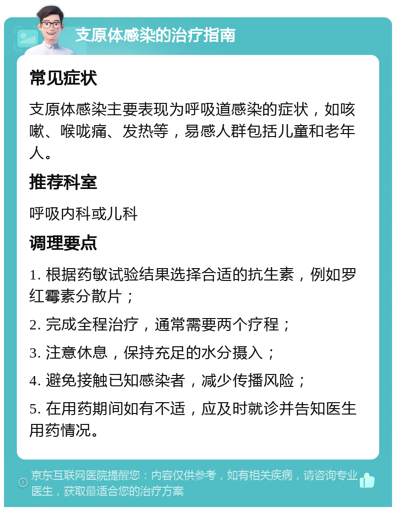 支原体感染的治疗指南 常见症状 支原体感染主要表现为呼吸道感染的症状，如咳嗽、喉咙痛、发热等，易感人群包括儿童和老年人。 推荐科室 呼吸内科或儿科 调理要点 1. 根据药敏试验结果选择合适的抗生素，例如罗红霉素分散片； 2. 完成全程治疗，通常需要两个疗程； 3. 注意休息，保持充足的水分摄入； 4. 避免接触已知感染者，减少传播风险； 5. 在用药期间如有不适，应及时就诊并告知医生用药情况。